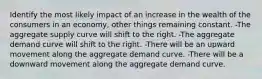 Identify the most likely impact of an increase in the wealth of the consumers in an economy, other things remaining constant. -The aggregate supply curve will shift to the right. -The aggregate demand curve will shift to the right. -There will be an upward movement along the aggregate demand curve. -There will be a downward movement along the aggregate demand curve.