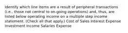 Identify which line items are a result of peripheral transactions (i.e., those not central to on-going operations) and, thus, are listed below operating income on a multiple step income statement. (Check all that apply.) Cost of Sales Interest Expense Investment Income Salaries Expense