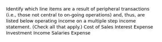 Identify which line items are a result of peripheral transactions (i.e., those not central to on-going operations) and, thus, are listed below operating income on a multiple step income statement. (Check all that apply.) Cost of Sales Interest Expense Investment Income Salaries Expense