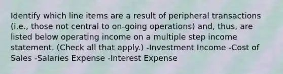 Identify which line items are a result of peripheral transactions (i.e., those not central to on-going operations) and, thus, are listed below operating income on a multiple step income statement. (Check all that apply.) -Investment Income -Cost of Sales -Salaries Expense -Interest Expense