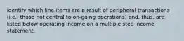 identify which line items are a result of peripheral transactions (i.e., those not central to on-going operations) and, thus, are listed below operating income on a multiple step income statement.