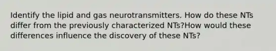 Identify the lipid and gas neurotransmitters. How do these NTs differ from the previously characterized NTs?How would these differences influence the discovery of these NTs?