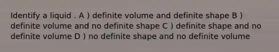 Identify a liquid . A ) definite volume and definite shape B ) definite volume and no definite shape C ) definite shape and no definite volume D ) no definite shape and no definite volume