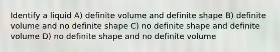 Identify a liquid A) definite volume and definite shape B) definite volume and no definite shape C) no definite shape and definite volume D) no definite shape and no definite volume