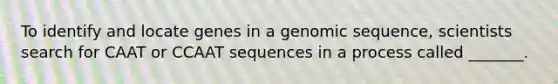 To identify and locate genes in a genomic sequence, scientists search for CAAT or CCAAT sequences in a process called _______.