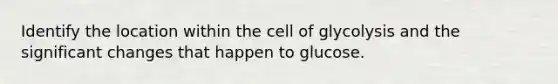 Identify the location within the cell of glycolysis and the significant changes that happen to glucose.