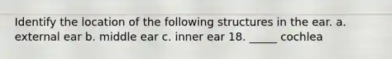 Identify the location of the following structures in the ear. a. external ear b. middle ear c. inner ear 18. _____ cochlea