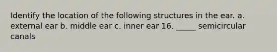 Identify the location of the following structures in the ear. a. external ear b. middle ear c. inner ear 16. _____ semicircular canals