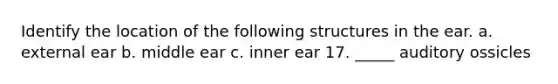 Identify the location of the following structures in the ear. a. external ear b. middle ear c. inner ear 17. _____ auditory ossicles