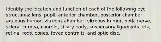 Identify the location and function of each of the following eye structures: lens, pupil, anterior chamber, posterior chamber, aqueous humor, vitreous chamber, vitreous humor, optic nerve, sclera, cornea, choroid, ciliary body, suspensory ligaments, iris, retina, rods, cones, fovea centralis, and optic disc.