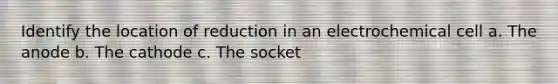 Identify the location of reduction in an electrochemical cell a. The anode b. The cathode c. The socket