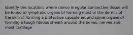 Identify the locations where dense irregular connective tissue will be found a) lymphatic organs b) forming most of the dermis of the skin c) forming a protective capsule around some organs d) forming a tough fibrous sheath around the bones, nerves and most cartilage