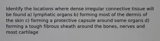 Identify the locations where dense irregular connective tissue will be found a) lymphatic organs b) forming most of the dermis of the skin c) forming a protective capsule around some organs d) forming a tough fibrous sheath around the bones, nerves and most cartilage