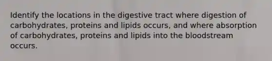 Identify the locations in the digestive tract where digestion of carbohydrates, proteins and lipids occurs, and where absorption of carbohydrates, proteins and lipids into <a href='https://www.questionai.com/knowledge/k7oXMfj7lk-the-blood' class='anchor-knowledge'>the blood</a>stream occurs.