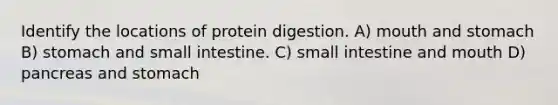 Identify the locations of protein digestion. A) mouth and stomach B) stomach and small intestine. C) small intestine and mouth D) pancreas and stomach