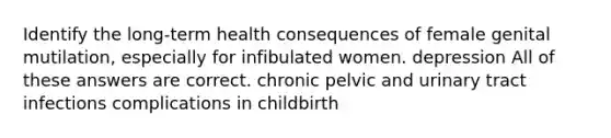 Identify the long-term health consequences of female genital mutilation, especially for infibulated women. depression All of these answers are correct. chronic pelvic and urinary tract infections complications in childbirth