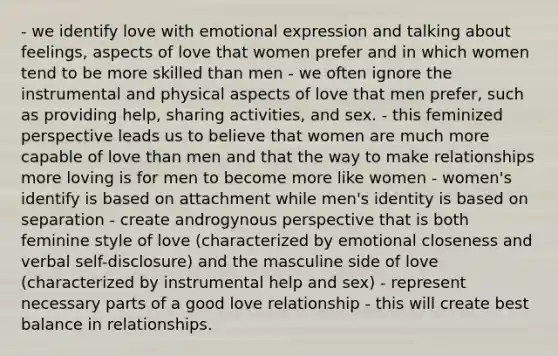 - we identify love with emotional expression and talking about feelings, aspects of love that women prefer and in which women tend to be more skilled than men - we often ignore the instrumental and physical aspects of love that men prefer, such as providing help, sharing activities, and sex. - this feminized perspective leads us to believe that women are much more capable of love than men and that the way to make relationships more loving is for men to become more like women - women's identify is based on attachment while men's identity is based on separation - create androgynous perspective that is both feminine style of love (characterized by emotional closeness and verbal self-disclosure) and the masculine side of love (characterized by instrumental help and sex) - represent necessary parts of a good love relationship - this will create best balance in relationships.