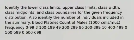 Identify the lower class​ limits, upper class​ limits, class​ width, class​ midpoints, and class boundaries for the given frequency distribution. Also identify the number of individuals included in the summary. Blood Platelet Count of Males ​(1000 ​cells/mu​L) Frequency 0​-99 3 100​-199 49 200​-299 86 300​-399 10 400​-499 0 500​-599 0 600​-699