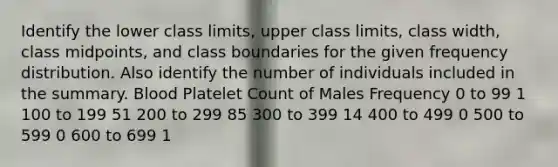 Identify the lower class​ limits, upper class​ limits, class​ width, class​ midpoints, and class boundaries for the given frequency distribution. Also identify the number of individuals included in the summary. Blood Platelet Count of Males Frequency 0 to 99 1 100 to 199 51 200 to 299 85 300 to 399 14 400 to 499 0 500 to 599 0 600 to 699 1