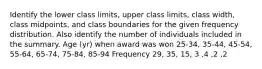 Identify the lower class​ limits, upper class​ limits, class​ width, class​ midpoints, and class boundaries for the given frequency distribution. Also identify the number of individuals included in the summary. Age​ (yr) when award was won 25​-34, 35​-44, 45​-54, 55​-64, 65​-74, 75​-84, 85​-94 Frequency 29, 35, 15, 3 ,4 ,2 ,2