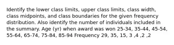 Identify the lower class​ limits, upper class​ limits, class​ width, class​ midpoints, and class boundaries for the given frequency distribution. Also identify the number of individuals included in the summary. Age​ (yr) when award was won 25​-34, 35​-44, 45​-54, 55​-64, 65​-74, 75​-84, 85​-94 Frequency 29, 35, 15, 3 ,4 ,2 ,2