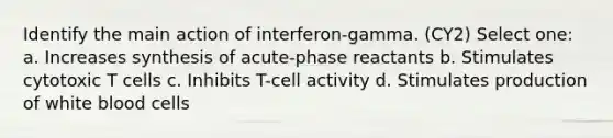 Identify the main action of interferon-gamma. (CY2) Select one: a. Increases synthesis of acute-phase reactants b. Stimulates cytotoxic T cells c. Inhibits T-cell activity d. Stimulates production of white blood cells