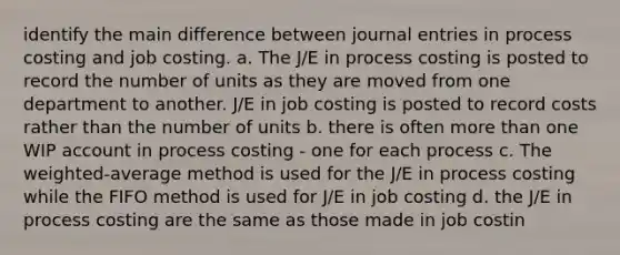 identify the main difference between journal entries in process costing and job costing. a. The J/E in process costing is posted to record the number of units as they are moved from one department to another. J/E in job costing is posted to record costs rather than the number of units b. there is often more than one WIP account in process costing - one for each process c. The weighted-average method is used for the J/E in process costing while the FIFO method is used for J/E in job costing d. the J/E in process costing are the same as those made in job costin