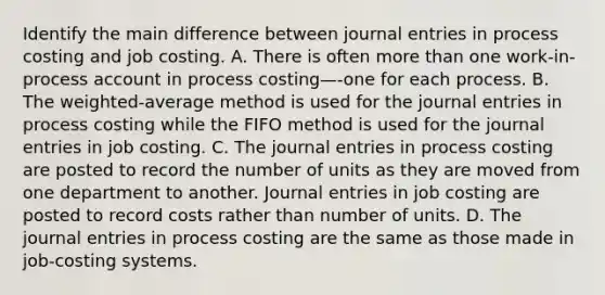 Identify the main difference between <a href='https://www.questionai.com/knowledge/k7UlY65VeM-journal-entries' class='anchor-knowledge'>journal entries</a> in process costing and job costing. A. There is often <a href='https://www.questionai.com/knowledge/keWHlEPx42-more-than' class='anchor-knowledge'>more than</a> one​ work-in-process account in process costing—​-one for each process. B. The​ weighted-average method is used for the journal entries in process costing while the FIFO method is used for the journal entries in job costing. C. The journal entries in process costing are posted to record the number of units as they are moved from one department to another. Journal entries in job costing are posted to record costs rather than number of units. D. The journal entries in process costing are the same as those made in​ job-costing systems.