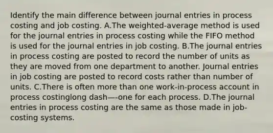 Identify the main difference between journal entries in process costing and job costing. A.The​ weighted-average method is used for the journal entries in process costing while the FIFO method is used for the journal entries in job costing. B.The journal entries in process costing are posted to record the number of units as they are moved from one department to another. Journal entries in job costing are posted to record costs rather than number of units. C.There is often more than one​ work-in-process account in process costinglong dash—​-one for each process. D.The journal entries in process costing are the same as those made in​ job-costing systems.