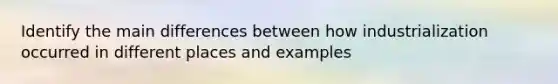 Identify the main differences between how industrialization occurred in different places and examples