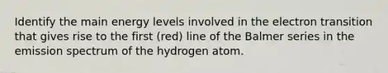 Identify the main energy levels involved in the electron transition that gives rise to the first (red) line of the Balmer series in the emission spectrum of the hydrogen atom.