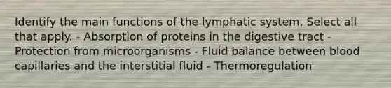 Identify the main functions of the lymphatic system. Select all that apply. - Absorption of proteins in the digestive tract - Protection from microorganisms - Fluid balance between blood capillaries and the interstitial fluid - Thermoregulation