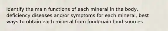 Identify the main functions of each mineral in the body, deficiency diseases and/or symptoms for each mineral, best ways to obtain each mineral from food/main food sources