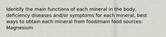 Identify the main functions of each mineral in the body, deficiency diseases and/or symptoms for each mineral, best ways to obtain each mineral from food/main food sources: Magnesium