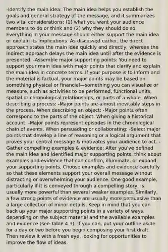 -Identify the main idea: The main idea helps you establish the goals and <a href='https://www.questionai.com/knowledge/k9DM8urRyY-general-strategy' class='anchor-knowledge'>general strategy</a> of the message, and it summarizes two vital considerations: (1) what you want your audience members to do or think and (2) why they should do so. Everything in your message should either support the main idea or explain its implications. As discussed earlier, the direct approach states the main idea quickly and directly, whereas the indirect approach delays the main idea until after the evidence is presented. -Assemble major supporting points: You need to support your main idea with major points that clarify and explain the main idea in concrete terms. If your purpose is to inform and the material is factual, your major points may be based on something physical or financial—something you can visualize or measure, such as activities to be performed, functional units, spatial or chronological relationships, or parts of a whole. When describing a process: -Major points are almost inevitably <a href='https://www.questionai.com/knowledge/kDpD5U0VN8-steps-in-the-process' class='anchor-knowledge'>steps in the process</a>. When describing an object: -Major points often correspond to the parts of the object. When giving a historical account: -Major points represent episodes in the chronological chain of events. When persuading or collaborating: -Select major points that develop a line of reasoning or a logical argument that proves your central message & motivates your audience to act. -Gather compelling examples & evidence: After you've defined the main idea and identified major supporting points, think about examples and evidence that can confirm, illuminate, or expand your supporting points. Choose examples and evidence carefully so that these elements support your overall message without distracting or overwhelming your audience. One good example, particularly if it is conveyed through a compelling story, is usually more powerful than several weaker examples. Similarly, a few strong points of evidence are usually more persuasive than a large collection of minor details. Keep in mind that you can back up your major supporting points in a variety of ways, depending on the subject material and the available examples and evidence (see Table 4.3). If you can, put your outline aside for a day or two before you begin composing your first draft. Then review it with a fresh eye, looking for opportunities to improve the flow of ideas.