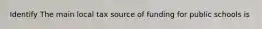 Identify The main local tax source of funding for public schools is