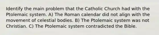 Identify the main problem that the Catholic Church had with the Ptolemaic system. A) The Roman calendar did not align with the movement of celestial bodies. B) The Ptolemaic system was not Christian. C) The Ptolemaic system contradicted the Bible.