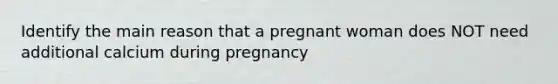 Identify the main reason that a pregnant woman does NOT need additional calcium during pregnancy