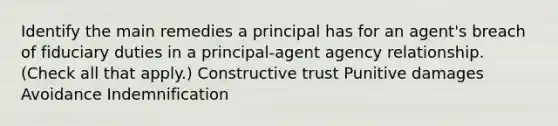 Identify the main remedies a principal has for an agent's breach of fiduciary duties in a principal-agent agency relationship. (Check all that apply.) Constructive trust Punitive damages Avoidance Indemnification