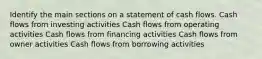 Identify the main sections on a statement of cash flows. Cash flows from investing activities Cash flows from operating activities Cash flows from financing activities Cash flows from owner activities Cash flows from borrowing activities