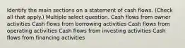 Identify the main sections on a statement of cash flows. (Check all that apply.) Multiple select question. Cash flows from owner activities Cash flows from borrowing activities Cash flows from operating activities Cash flows from investing activities Cash flows from financing activities