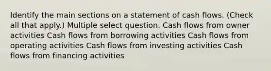 Identify the main sections on a statement of cash flows. (Check all that apply.) Multiple select question. Cash flows from owner activities Cash flows from borrowing activities Cash flows from operating activities Cash flows from investing activities Cash flows from financing activities