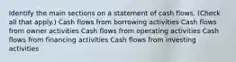 Identify the main sections on a statement of cash flows. (Check all that apply.) Cash flows from borrowing activities Cash flows from owner activities Cash flows from operating activities Cash flows from financing activities Cash flows from investing activities