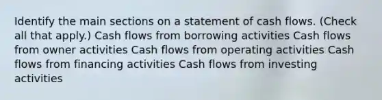 Identify the main sections on a statement of cash flows. (Check all that apply.) Cash flows from borrowing activities Cash flows from owner activities Cash flows from operating activities Cash flows from financing activities Cash flows from investing activities