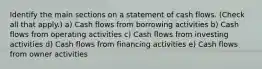 Identify the main sections on a statement of cash flows. (Check all that apply.) a) Cash flows from borrowing activities b) Cash flows from operating activities c) Cash flows from investing activities d) Cash flows from financing activities e) Cash flows from owner activities