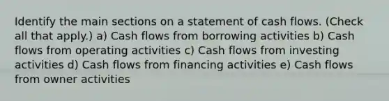 Identify the main sections on a statement of cash flows. (Check all that apply.) a) Cash flows from borrowing activities b) Cash flows from operating activities c) Cash flows from investing activities d) Cash flows from financing activities e) Cash flows from owner activities