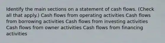 Identify the main sections on a statement of cash flows. (Check all that apply.) Cash flows from operating activities Cash flows from borrowing activities Cash flows from investing activities Cash flows from owner activities Cash flows from financing activities