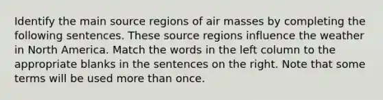 Identify the main source regions of air masses by completing the following sentences. These source regions influence the weather in North America. Match the words in the left column to the appropriate blanks in the sentences on the right. Note that some terms will be used more than once.