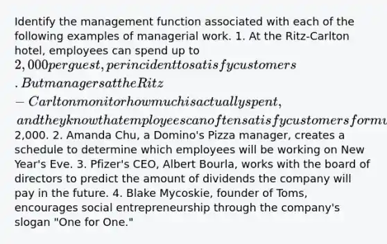 Identify the management function associated with each of the following examples of managerial work. 1. At the Ritz-Carlton hotel, employees can spend up to 2,000 per guest, per incident to satisfy customers. But managers at the Ritz-Carlton monitor how much is actually spent, and they know that employees can often satisfy customers for much less than2,000. 2. Amanda Chu, a Domino's Pizza manager, creates a schedule to determine which employees will be working on New Year's Eve. 3. Pfizer's CEO, Albert Bourla, works with the board of directors to predict the amount of dividends the company will pay in the future. 4. Blake Mycoskie, founder of Toms, encourages social entrepreneurship through the company's slogan "One for One."