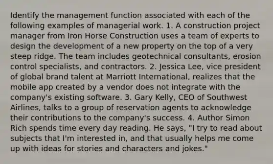 Identify the management function associated with each of the following examples of managerial work. 1. A construction project manager from Iron Horse Construction uses a team of experts to design the development of a new property on the top of a very steep ridge. The team includes geotechnical consultants, erosion control specialists, and contractors. 2. Jessica Lee, vice president of global brand talent at Marriott International, realizes that the mobile app created by a vendor does not integrate with the company's existing software. 3. Gary Kelly, CEO of Southwest Airlines, talks to a group of reservation agents to acknowledge their contributions to the company's success. 4. Author Simon Rich spends time every day reading. He says, "I try to read about subjects that I'm interested in, and that usually helps me come up with ideas for stories and characters and jokes."